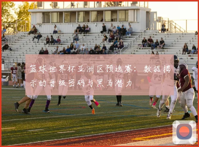 篮球世界杯亚洲区预选赛：数据揭示的晋级密码与黑马潜力